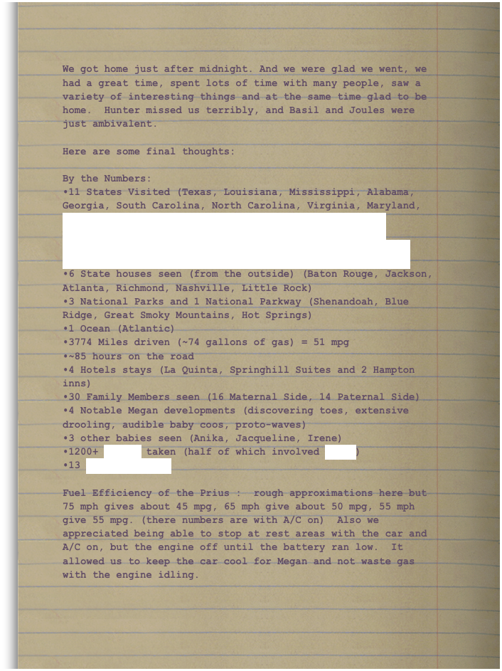 We got home just after midnight. And we were glad we went, we had a great time, spent lots of time with many people, saw a variety of interesting things and at the same time glad to be home.  Hunter missed us terribly, and Basil and Joules were just ambivalent.

Here are some final thoughts: 

By the Numbers: 
11 States Visited (Texas, Louisiana, Mississippi, Alabama, Georgia, South Carolina, North Carolina, Virginia, Maryland, Tennessee, Arkansas) <img src="http://www.world66.com/myworld66/visitedStates/statemap?visited=ALARGALAMDMSNCSCTNTXVA"> (You can create your own personalized map of the USA.)
6 State houses seen (from the outside) (Baton Rouge, Jackson, Atlanta, Richmond, Nashville, Little Rock) 
3 National Parks and 1 National Parkway (Shenandoah, Blue Ridge, Great Smoky Mountains, Hot Springs) 
1 Ocean (Atlantic) 
3774 Miles driven (~74 gallons of gas) = 51 mpg
~85 hours on the road 
4 Hotels stays (La Quinta, Springhill Suites and 2 Hampton inns) 
30 Family Members seen (16 Maternal Side, 14 Paternal Side) 
4 Notable Megan developments (discovering toes, extensive drooling, audible baby coos, proto-waves) 
3 other babies seen (Anika, Jacqueline, Irene)
1200+ Photos taken (half of which involved Megan)
13 Group Pictures

Fuel Efficiency of the Prius :  rough approximations here but 75 mph gives about 45 mpg, 65 mph give about 50 mpg, 55 mph give 55 mpg. (there numbers are with A/C on)  Also we appreciated being able to stop at rest areas with the car and A/C on, but the engine off until the battery ran low.  It allowed us to keep the car cool for Megan and not waste gas with the engine idling.